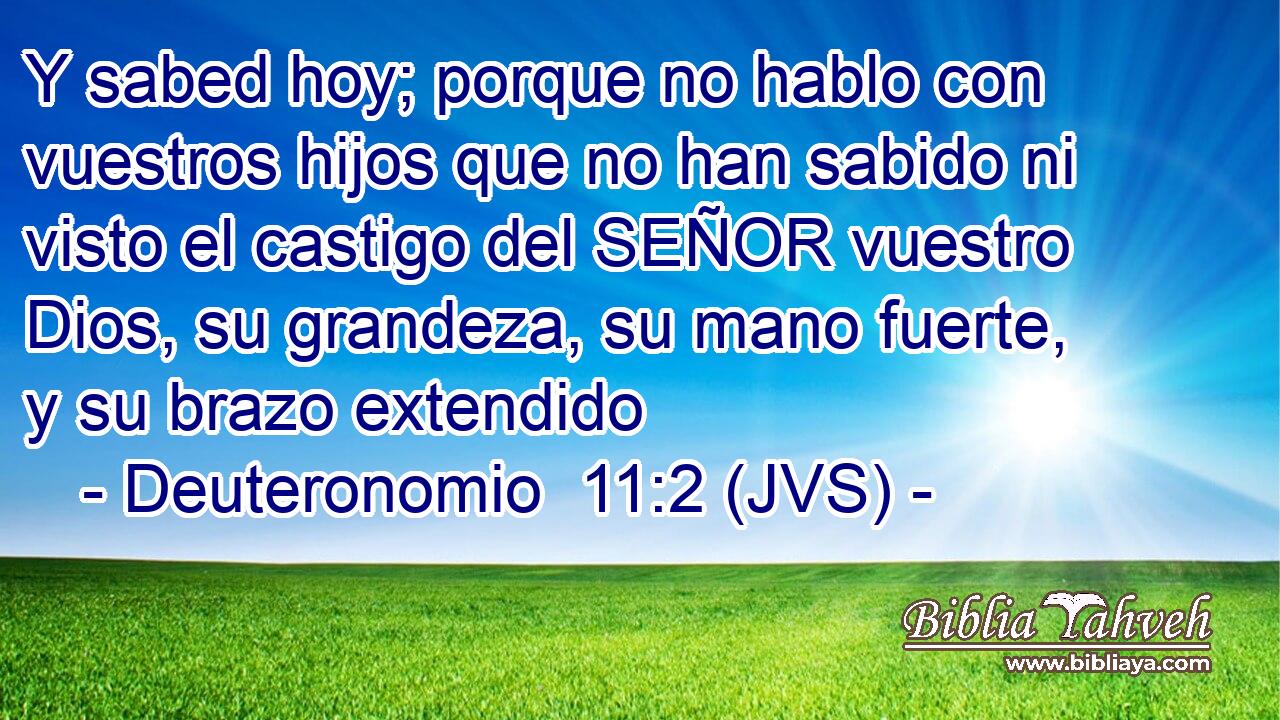 Y sabed hoy; porque no hablo con vuestros hijos que no han sabido ni visto el castigo del SEÑOR vuestro Dios, su grandeza, su mano fuerte, y su brazo extendido