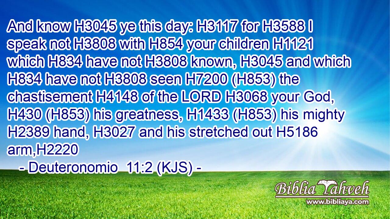 And know H3045 ye this day: H3117 for H3588 I speak not H3808 with H854 your children H1121 which H834 have not H3808 known, H3045 and which H834 have not H3808 seen H7200 (H853) the chastisement H4148 of the LORD H3068 your God, H430 (H853) his greatness, H1433 (H853) his mighty H2389 hand, H3027 and his stretched out H5186 arm,H2220