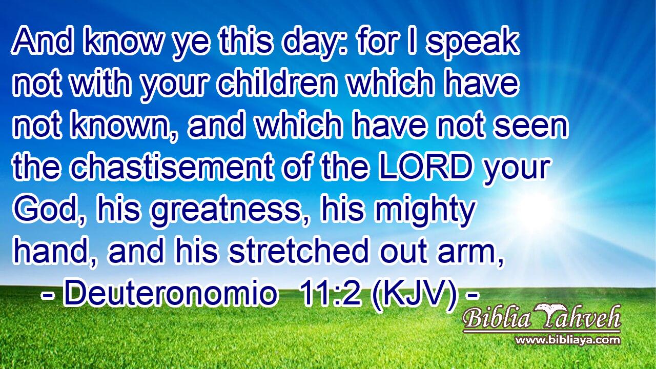 And know ye this day: for I speak not with your children which have not known, and which have not seen the chastisement of the LORD your God, his greatness, his mighty hand, and his stretched out arm,