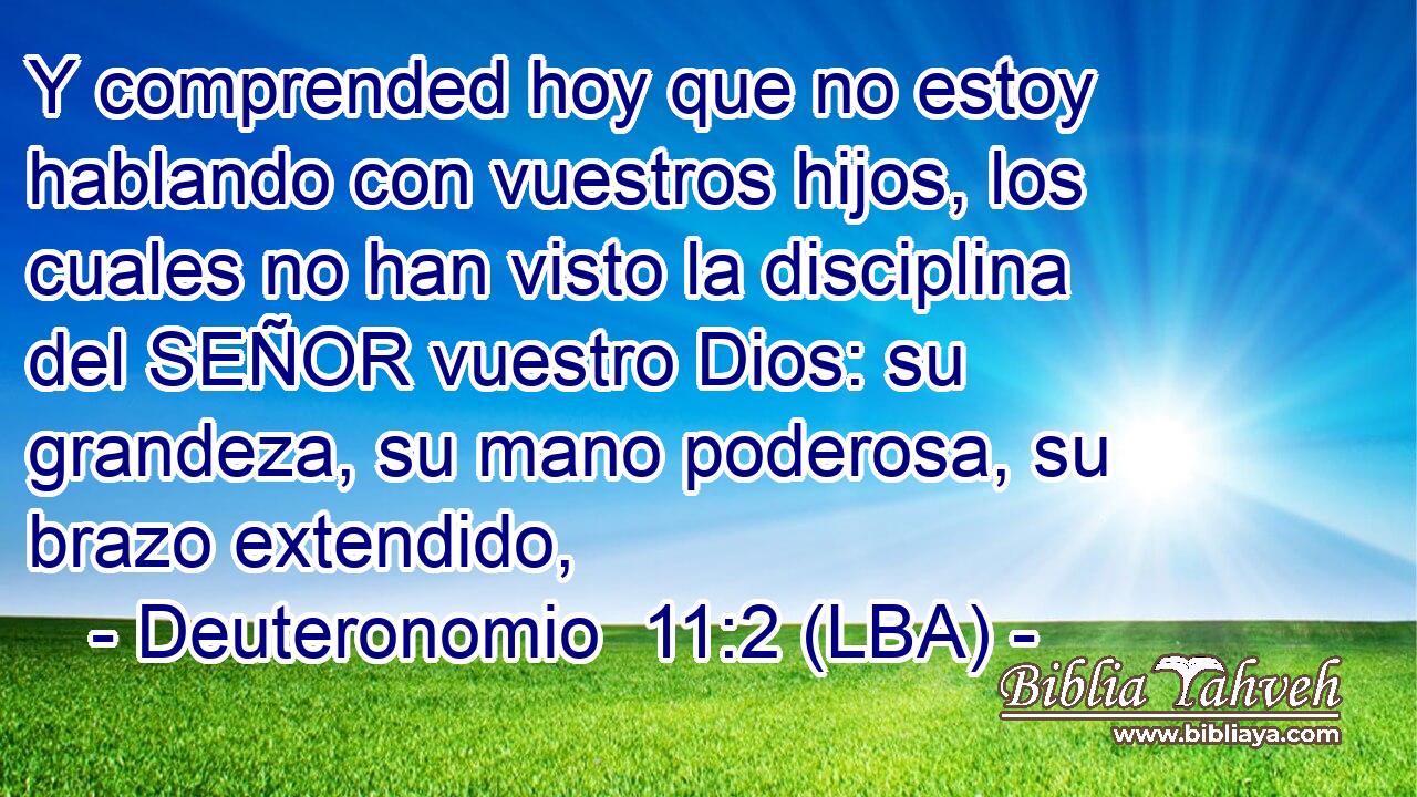 Y comprended hoy que no estoy hablando con vuestros hijos, los cuales no han visto la disciplina del SEÑOR vuestro Dios: su grandeza, su mano poderosa, su brazo extendido,