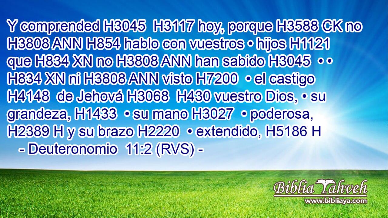 Y comprended H3045  H3117 hoy, porque H3588 CK no H3808 ANN H854 hablo con vuestros • hijos H1121  que H834 XN no H3808 ANN han sabido H3045  • • H834 XN ni H3808 ANN visto H7200  • el castigo H4148  de Jehová H3068  H430 vuestro Dios, • su grandeza, H1433  • su mano H3027  • poderosa, H2389 H y su brazo H2220  • extendido, H5186 H 