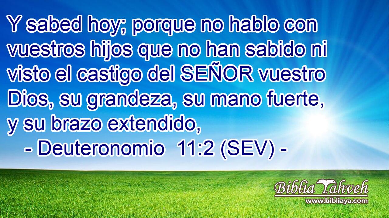 Y sabed hoy; porque no hablo con vuestros hijos que no han sabido ni visto el castigo del SEÑOR vuestro Dios, su grandeza, su mano fuerte, y su brazo extendido,