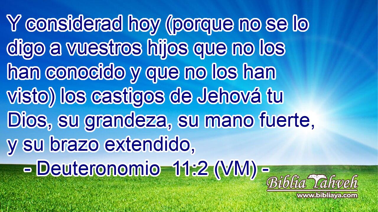  Y considerad hoy (porque no se lo digo a vuestros hijos que no los han conocido y que no los han visto) los castigos de Jehová tu Dios, su grandeza, su mano fuerte, y su brazo extendido, 