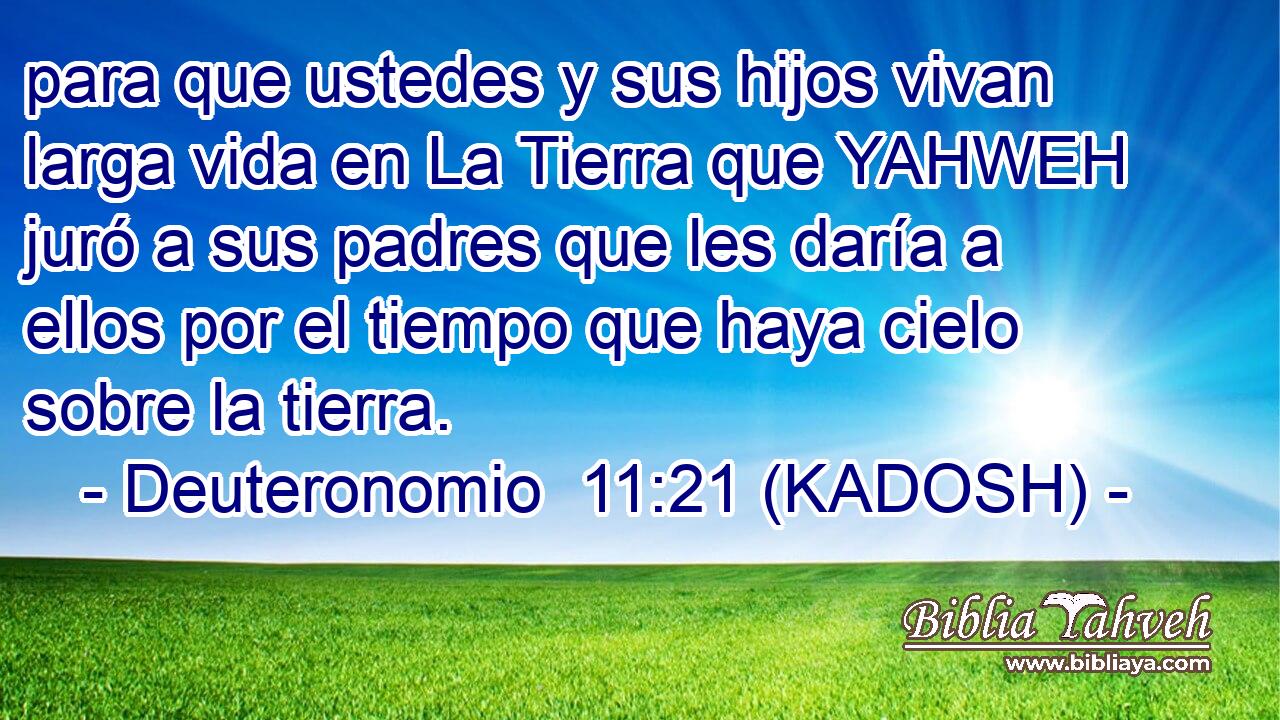  para que ustedes y sus hijos vivan larga vida en La Tierra que YAHWEH juró a sus padres que les daría a ellos por el tiempo que haya cielo sobre la tierra. 