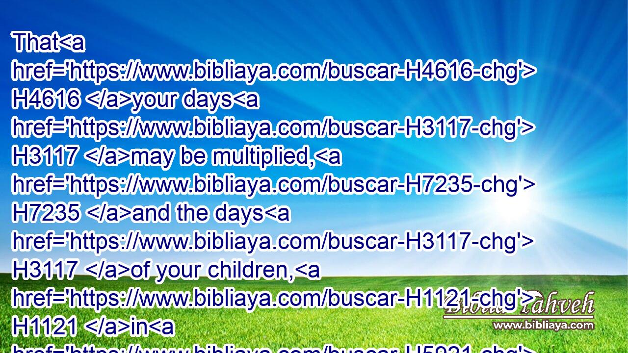 That H4616 your days H3117 may be multiplied, H7235 and the days H3117 of your children, H1121 in H5921 the land H127 which H834 the LORD H3068 sware H7650 unto your fathers H1 to give H5414 them, as the days H3117 of heaven H8064 upon H5921 the earth.H776
