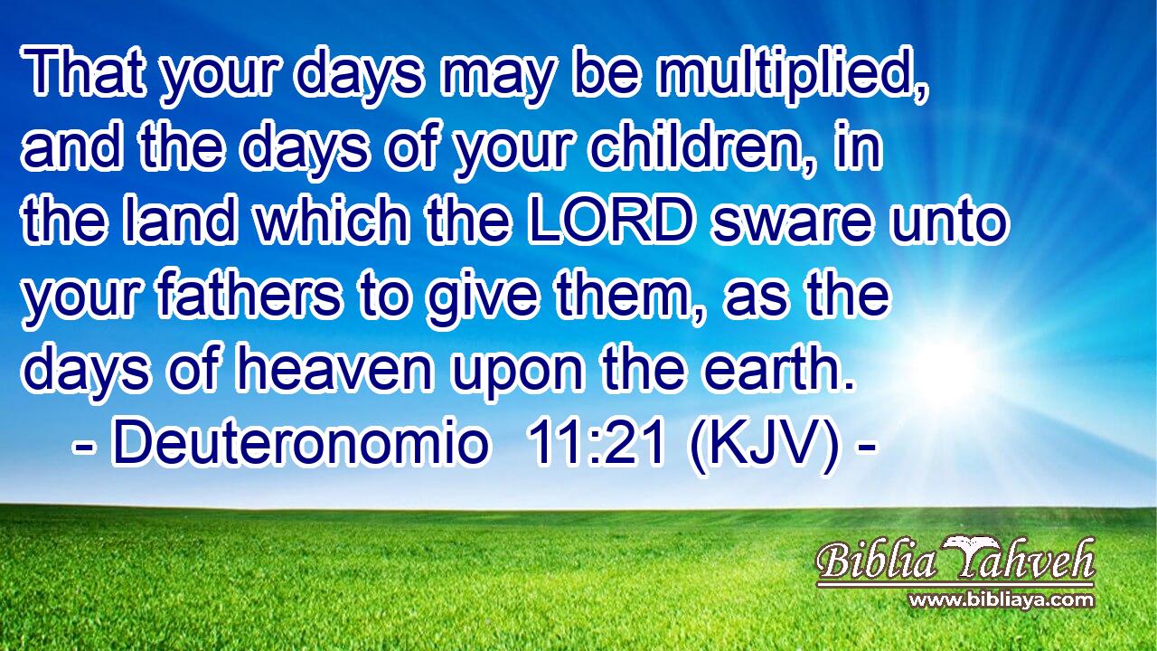That your days may be multiplied, and the days of your children, in the land which the LORD sware unto your fathers to give them, as the days of heaven upon the earth.