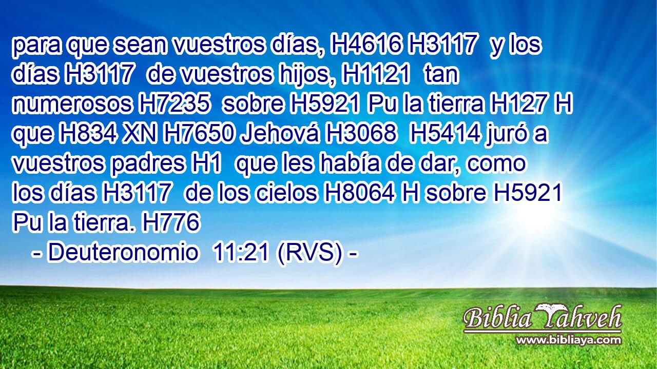 para que sean vuestros días, H4616 H3117  y los días H3117  de vuestros hijos, H1121  tan numerosos H7235  sobre H5921 Pu la tierra H127 H que H834 XN H7650 Jehová H3068  H5414 juró a vuestros padres H1  que les había de dar, como los días H3117  de los cielos H8064 H sobre H5921 Pu la tierra. H776  