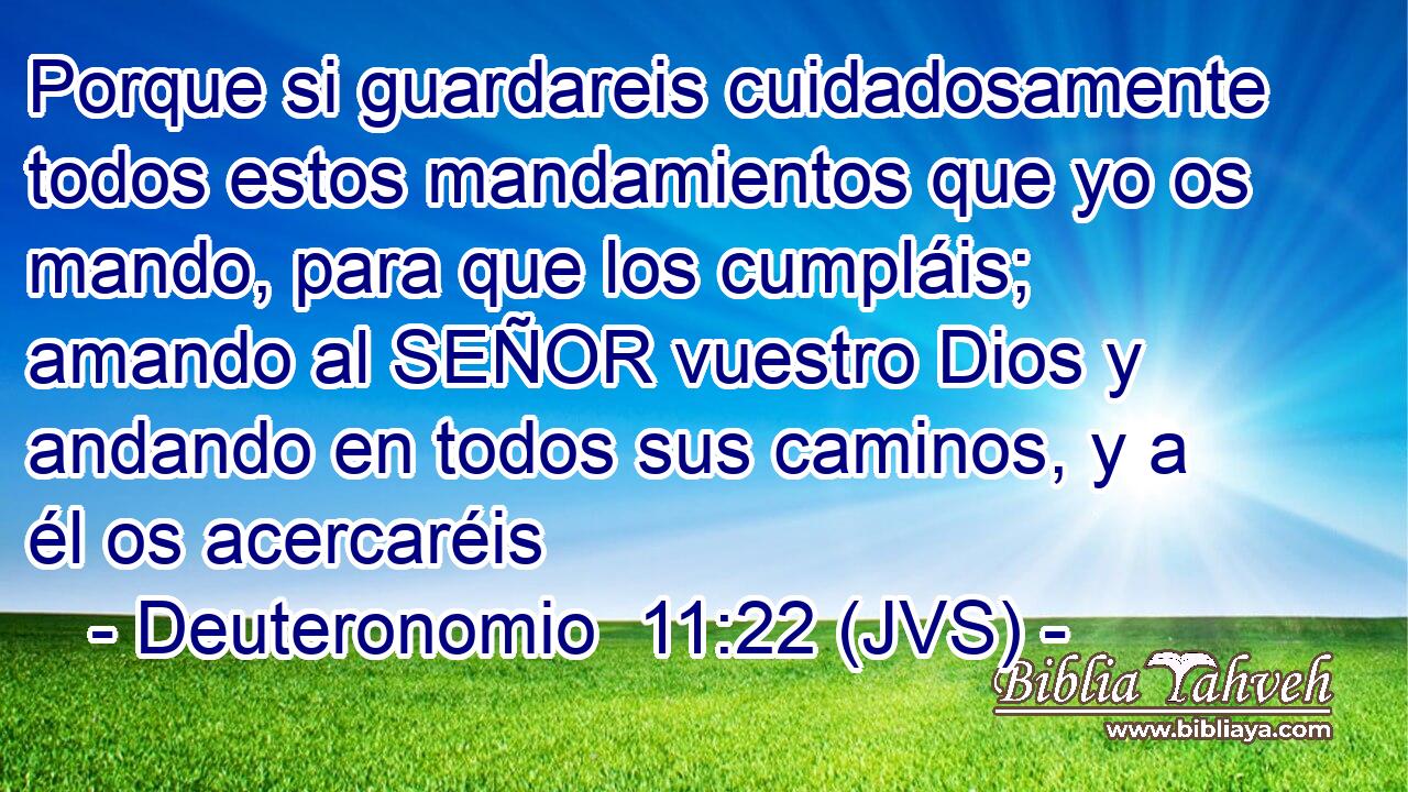Porque si guardareis cuidadosamente todos estos mandamientos que yo os mando, para que los cumpláis; amando al SEÑOR vuestro Dios y andando en todos sus caminos, y a él os acercaréis