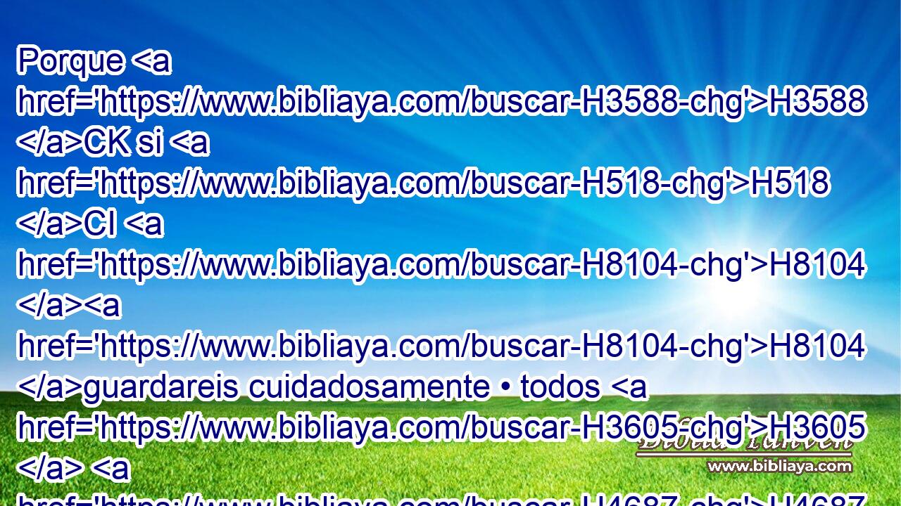 Porque H3588 CK si H518 CI H8104 H8104 guardareis cuidadosamente • todos H3605  H4687 H2063 estos mandamientos que H834 XN yo H595  os prescribo H6680  para que los cumpláis, H6213  H157 y si amareis a Jehová H3068  H430 H1980 vuestro Dios, andando en todos H3605  sus caminos, H1870  H1692 y siguiéndole a él, 