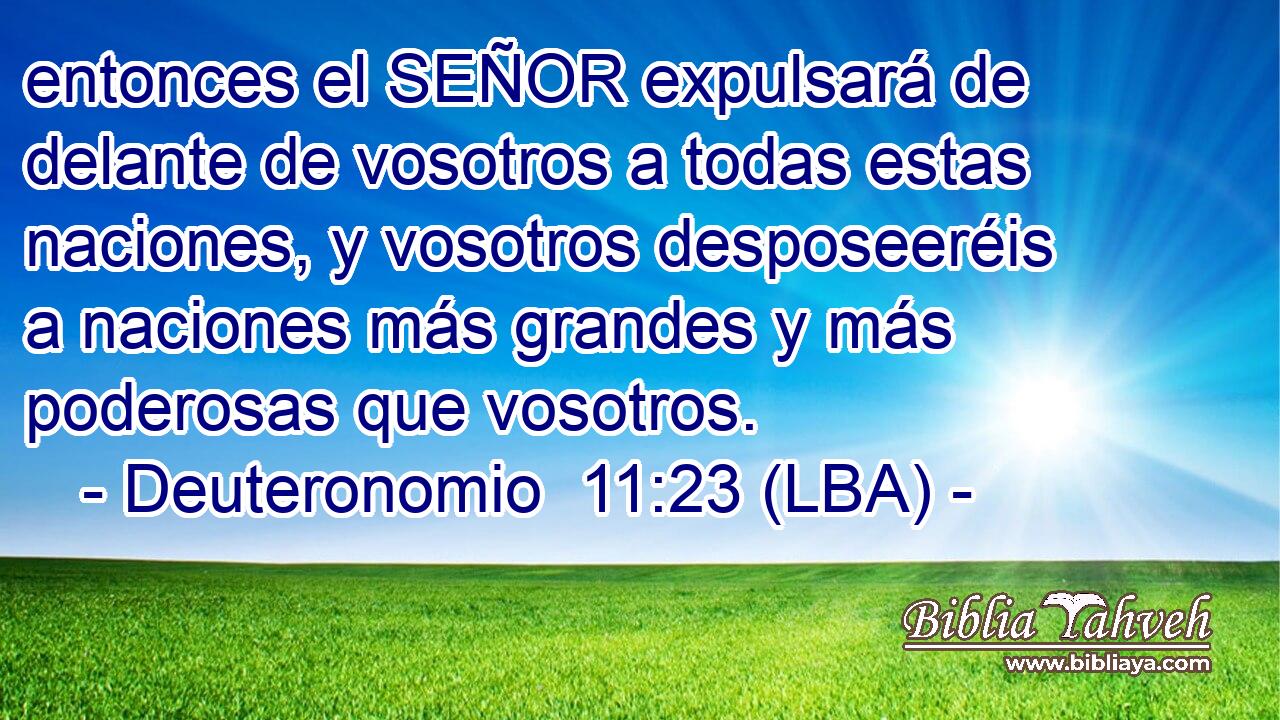 entonces el SEÑOR expulsará de delante de vosotros a todas estas naciones, y vosotros desposeeréis a naciones más grandes y más poderosas que vosotros.