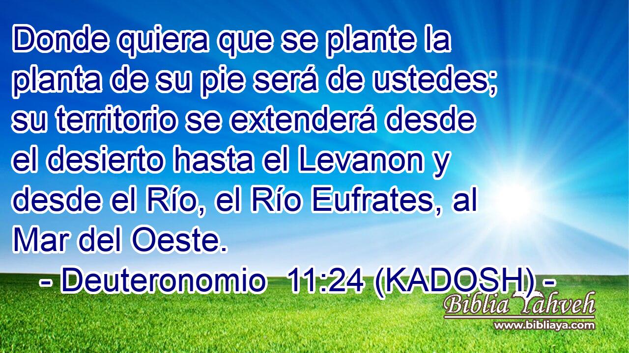  Donde quiera que se plante la planta de su pie será de ustedes; su territorio se extenderá desde el desierto hasta el Levanon y desde el Río, el Río Eufrates, al Mar del Oeste. 