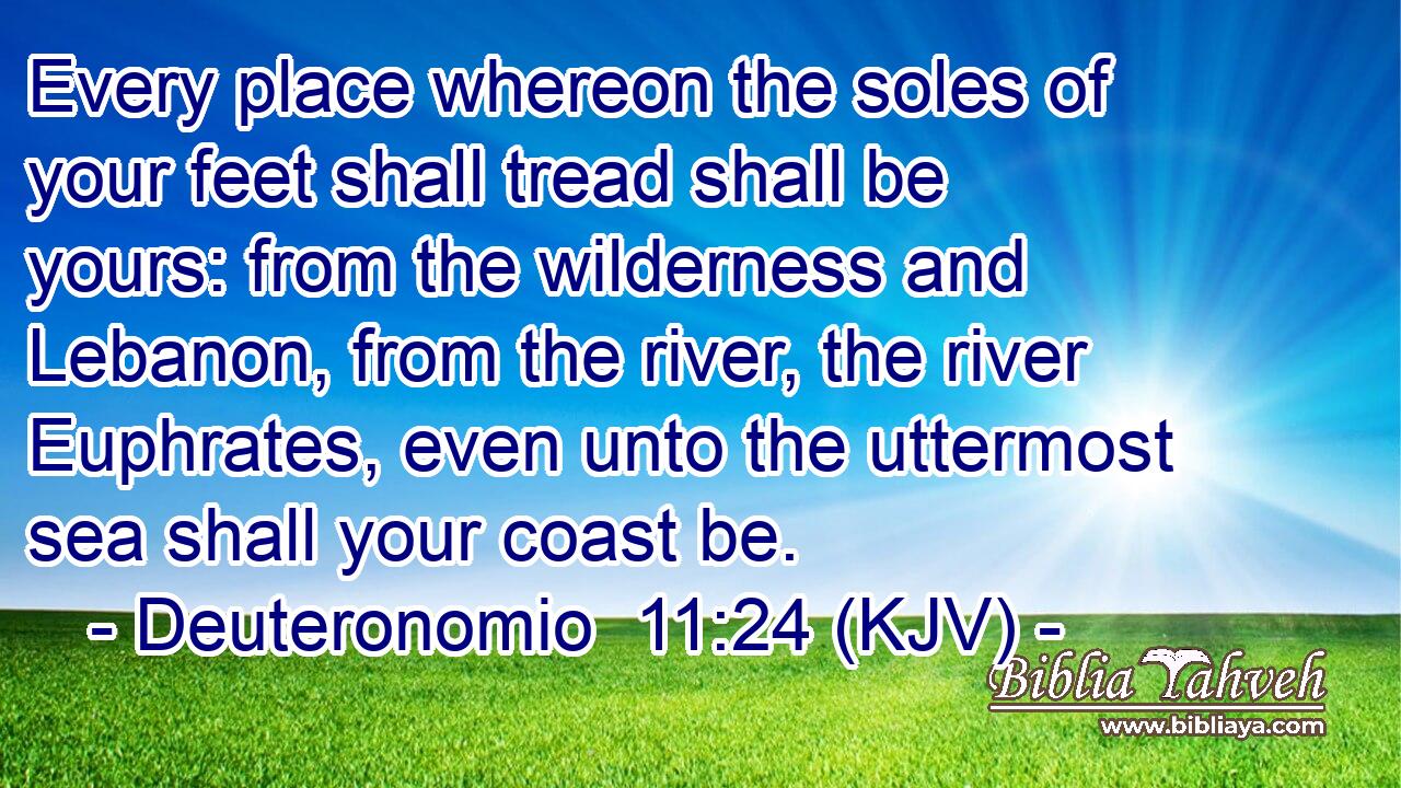 Every place whereon the soles of your feet shall tread shall be yours: from the wilderness and Lebanon, from the river, the river Euphrates, even unto the uttermost sea shall your coast be.