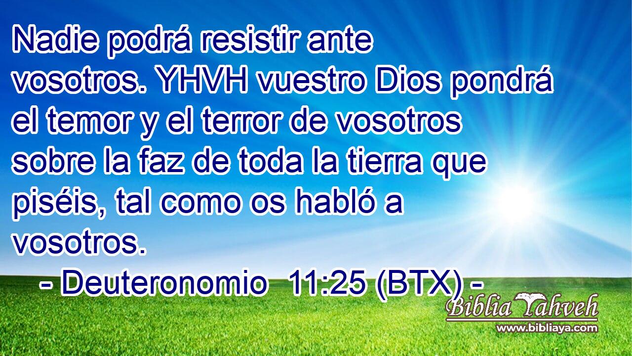 Nadie podrá resistir ante vosotros. YHVH vuestro Dios pondrá el temor y el terror de vosotros sobre la faz de toda la tierra que piséis, tal como os habló a vosotros.