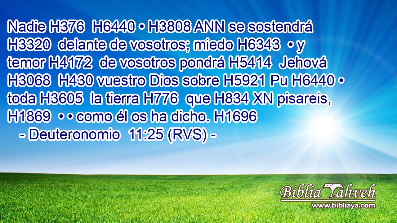 Nadie H376  H6440 • H3808 ANN se sostendrá H3320  delante de vosotros; miedo H6343  • y temor H4172  de vosotros pondrá H5414  Jehová H3068  H430 vuestro Dios sobre H5921 Pu H6440 • toda H3605  la tierra H776  que H834 XN pisareis, H1869  • • como él os ha dicho. H1696  