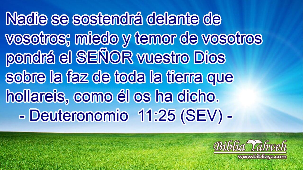Nadie se sostendrá delante de vosotros; miedo y temor de vosotros pondrá el SEÑOR vuestro Dios sobre la faz de toda la tierra que hollareis, como él os ha dicho.