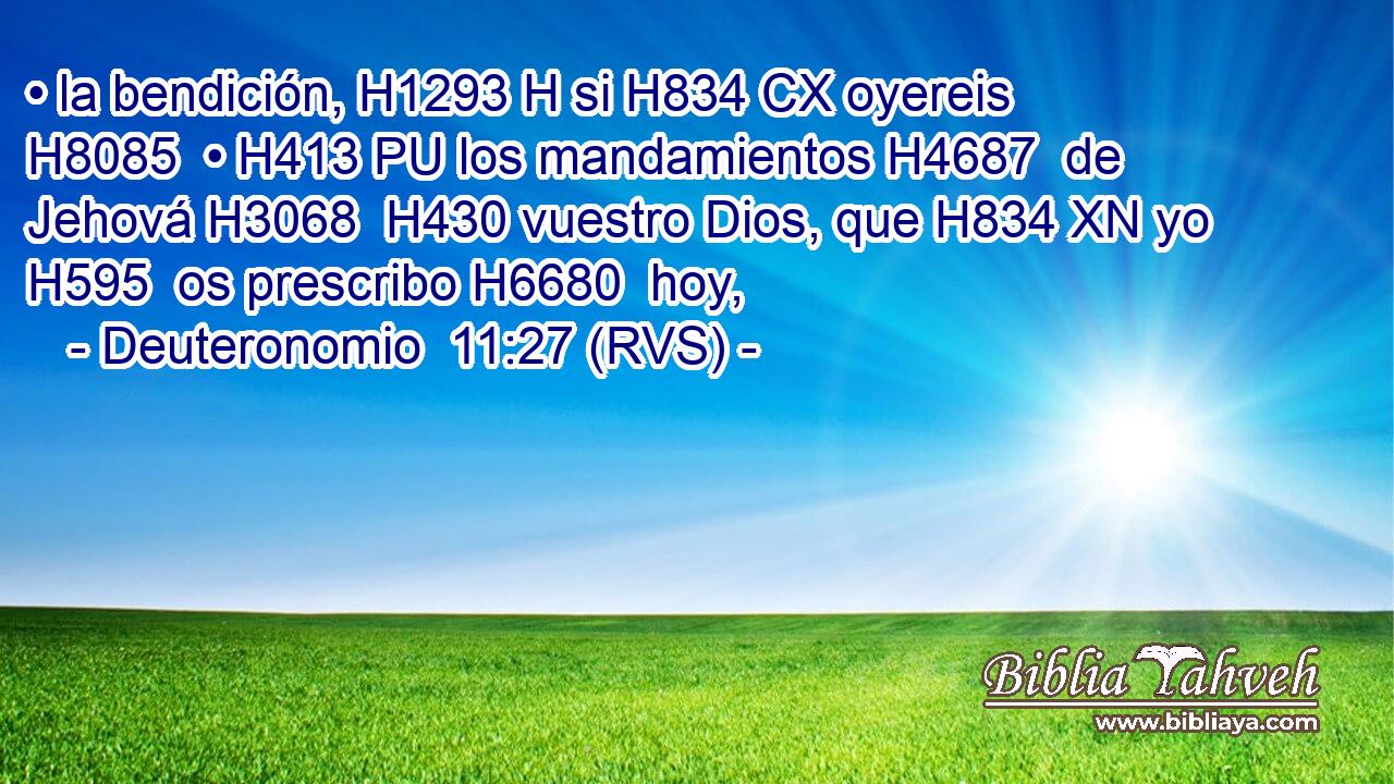 • la bendición, H1293 H si H834 CX oyereis H8085  • H413 PU los mandamientos H4687  de Jehová H3068  H430 vuestro Dios, que H834 XN yo H595  os prescribo H6680  hoy, 