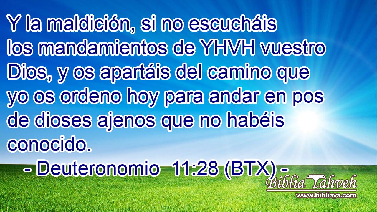 Y la maldición, si no escucháis los mandamientos de YHVH vuestro Dios, y os apartáis del camino que yo os ordeno hoy para andar en pos de dioses ajenos que no habéis conocido.