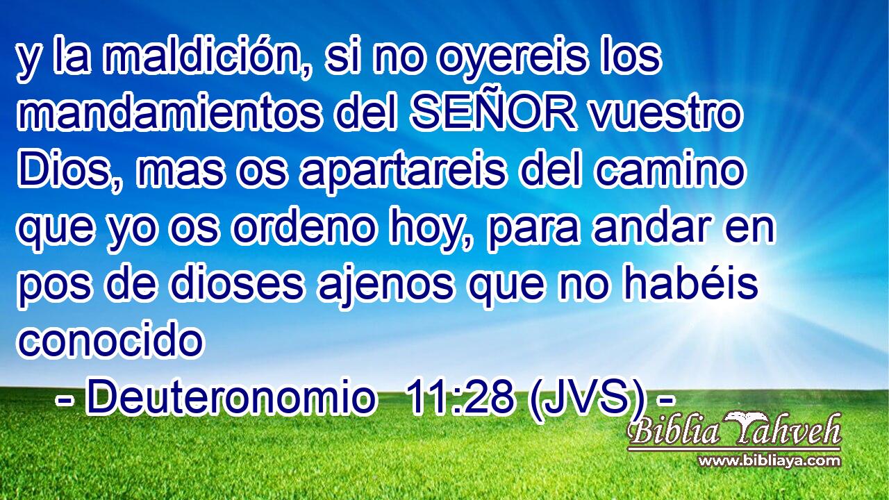y la maldición, si no oyereis los mandamientos del SEÑOR vuestro Dios, mas os apartareis del camino que yo os ordeno hoy, para andar en pos de dioses ajenos que no habéis conocido