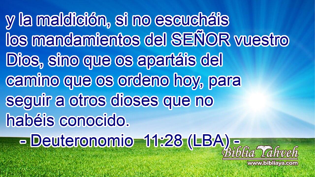 y la maldición, si no escucháis los mandamientos del SEÑOR vuestro Dios, sino que os apartáis del camino que os ordeno hoy, para seguir a otros dioses que no habéis conocido.