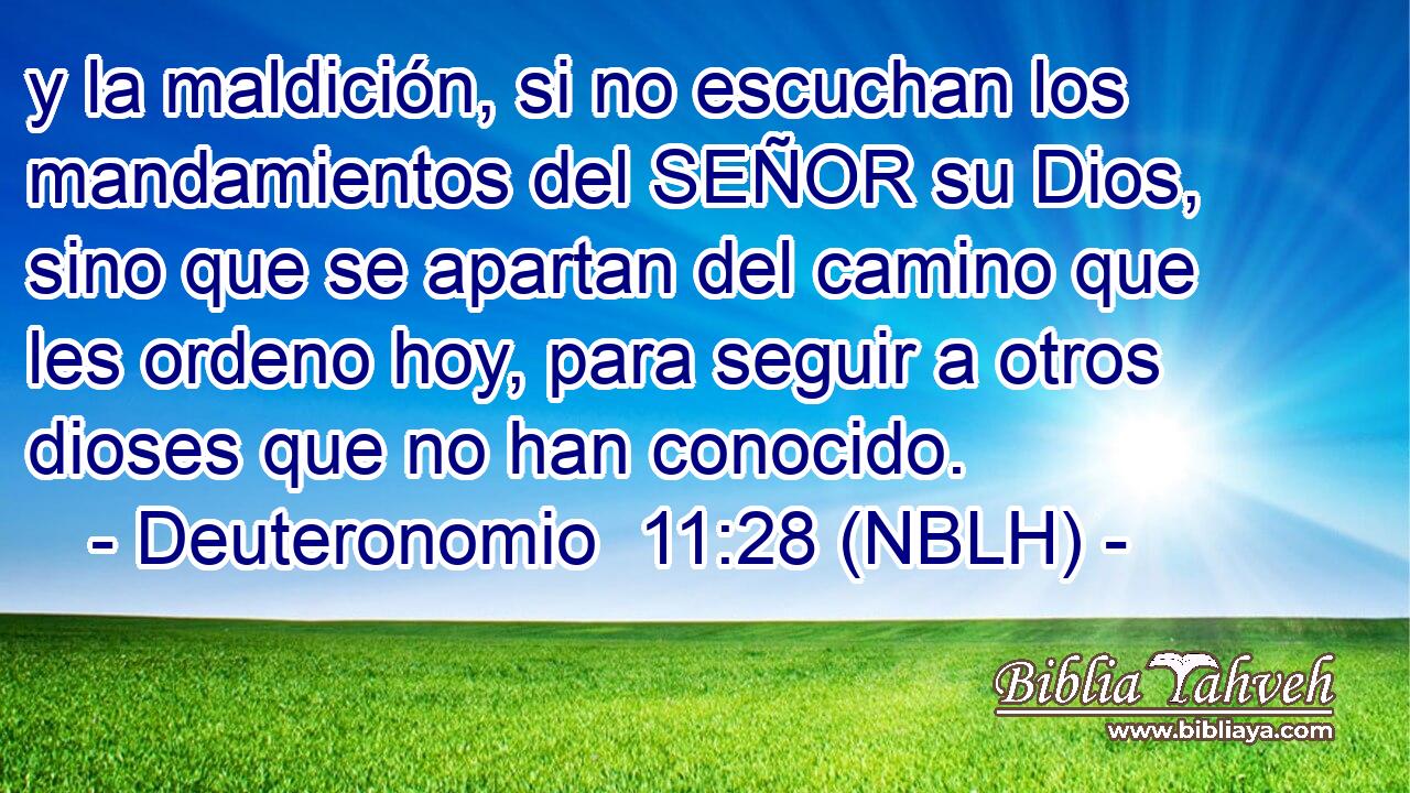  y la maldición, si no escuchan los mandamientos del SEÑOR su Dios, sino que se apartan del camino que les ordeno hoy, para seguir a otros dioses que no han conocido. 