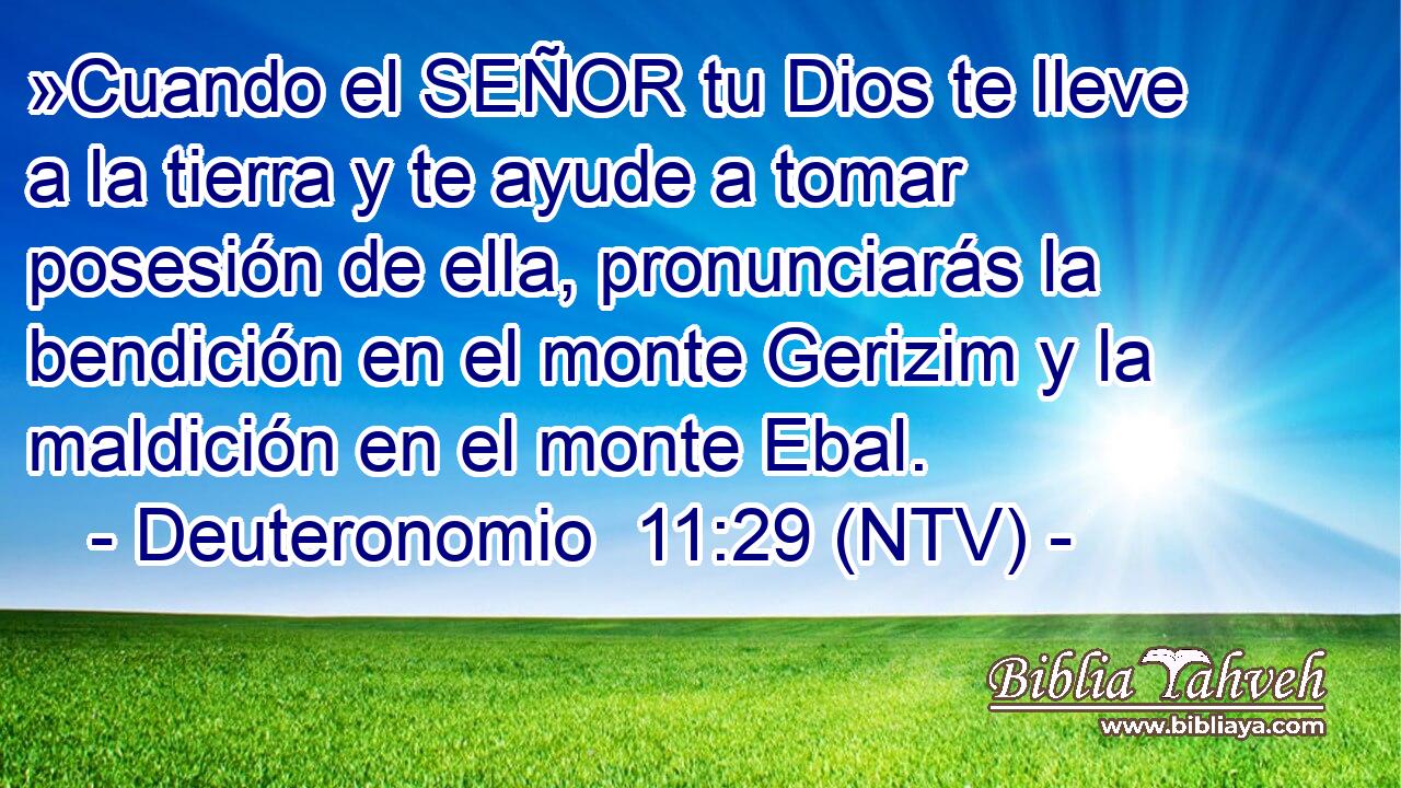 »Cuando el SEÑOR tu Dios te lleve a la tierra y te ayude a tomar posesión de ella, pronunciarás la bendición en el monte Gerizim y la maldición en el monte Ebal.