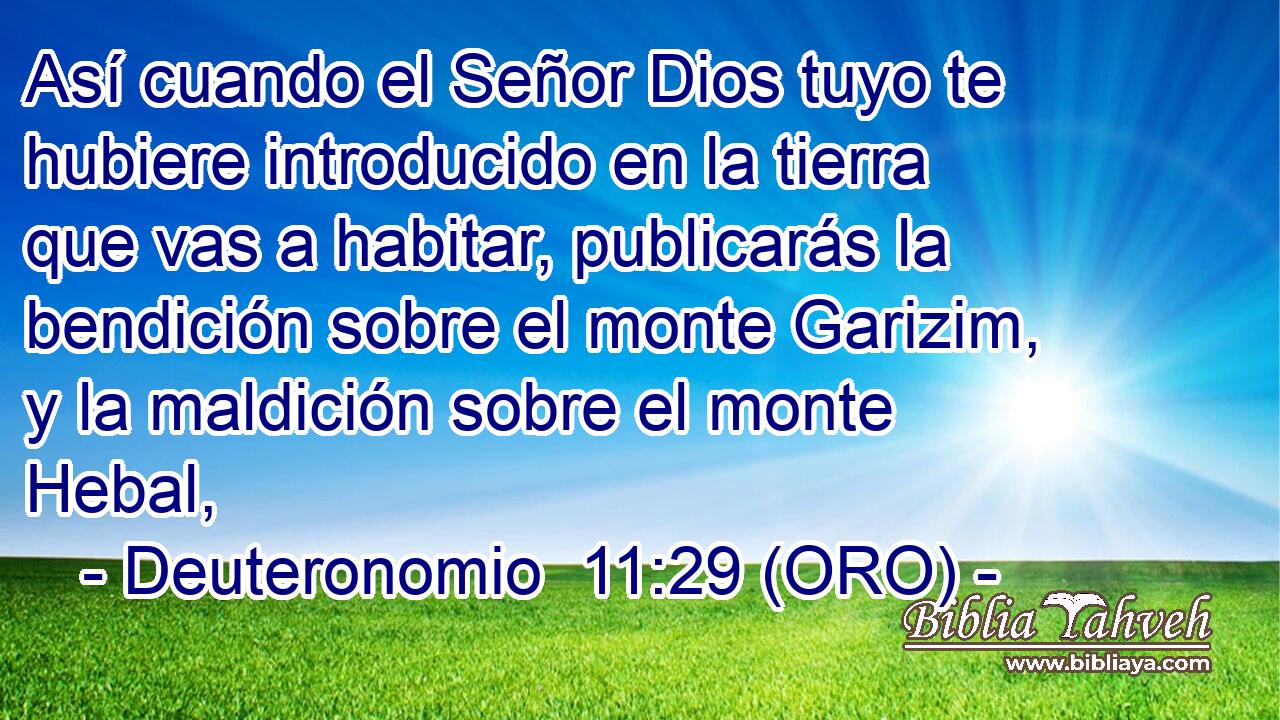  Así cuando el Señor Dios tuyo te hubiere introducido en la tierra que vas a habitar, publicarás la bendición sobre el monte Garizim, y la maldición sobre el monte Hebal, 