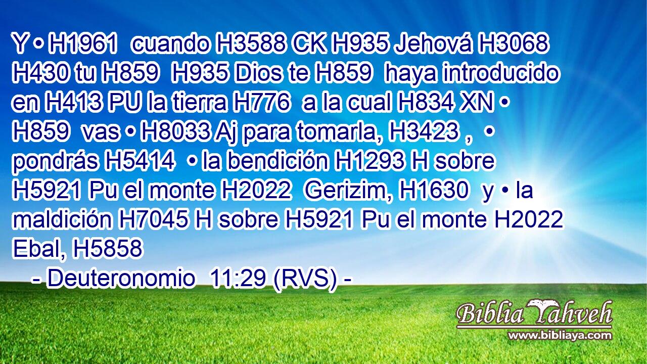 Y • H1961  cuando H3588 CK H935 Jehová H3068  H430 tu H859  H935 Dios te H859  haya introducido en H413 PU la tierra H776  a la cual H834 XN • H859  vas • H8033 Aj para tomarla, H3423 ,  • pondrás H5414  • la bendición H1293 H sobre H5921 Pu el monte H2022  Gerizim, H1630  y • la maldición H7045 H sobre H5921 Pu el monte H2022  Ebal, H5858  