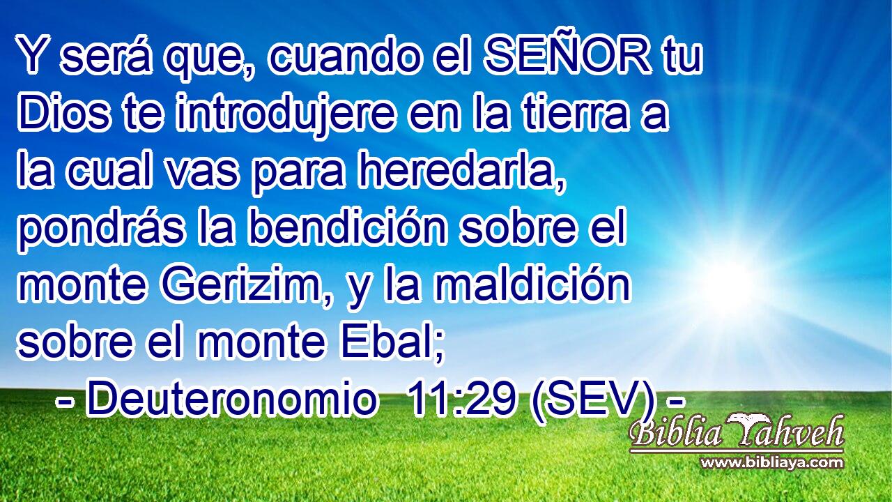 Y será que, cuando el SEÑOR tu Dios te introdujere en la tierra a la cual vas para heredarla, pondrás la bendición sobre el monte Gerizim, y la maldición sobre el monte Ebal;