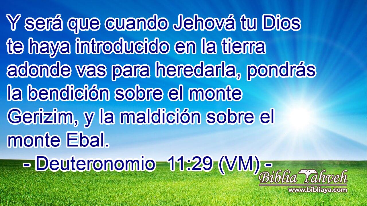  Y será que cuando Jehová tu Dios te haya introducido en la tierra adonde vas para heredarla, pondrás la bendición sobre el monte Gerizim, y la maldición sobre el monte Ebal. 