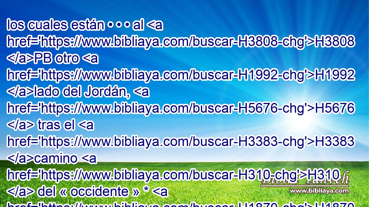 los cuales están • • • al H3808 PB otro H1992 lado del Jordán, H5676  tras el H3383 camino H310  del « occidente » * H1870 , XD, H en la H3996 H8121 tierra del cananeo, H776 H que • H3669 XD habita en el H3427 XD Arabá frente a H6160 • H4136 XD Gilgal, junto al H1537 encinar H681  de More. H436  H4176 
