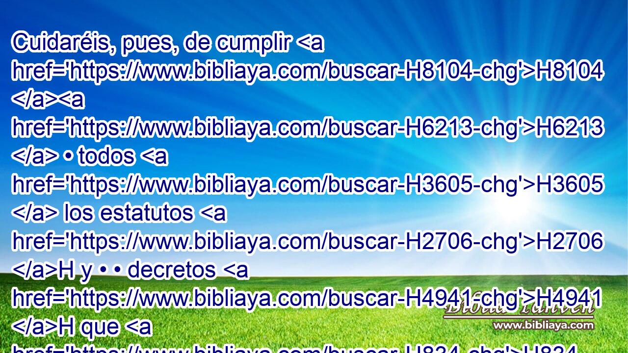 Cuidaréis, pues, de cumplir H8104 H6213  • todos H3605  los estatutos H2706 H y • • decretos H4941 H que H834 XN yo H595  presento H5414  H6440 H3117 hoy delante de vosotros. 