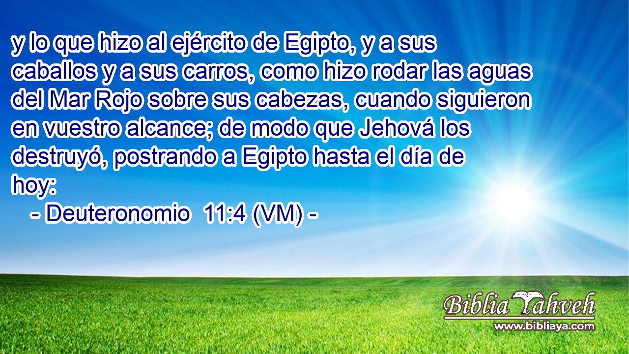  y lo que hizo al ejército de Egipto, y a sus caballos y a sus carros, como hizo rodar las aguas del Mar Rojo sobre sus cabezas, cuando siguieron en vuestro alcance; de modo que Jehová los destruyó, postrando a Egipto hasta el día de hoy: 
