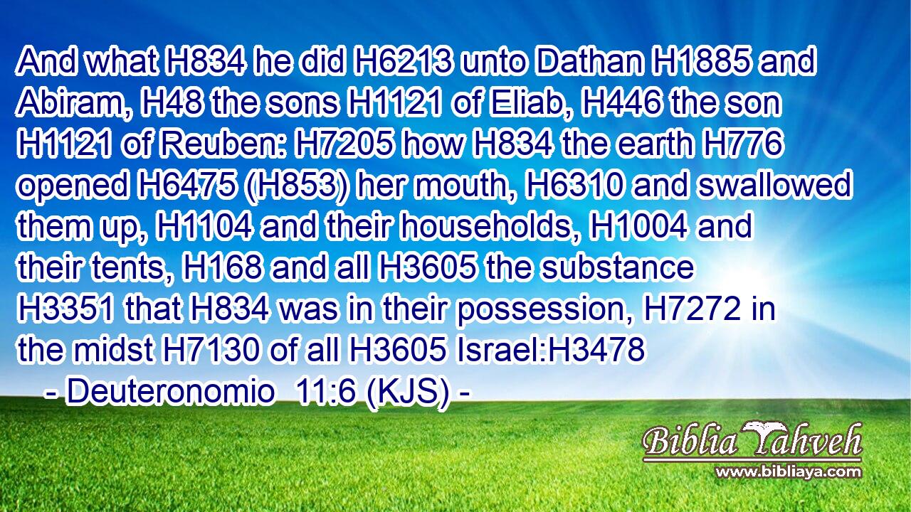 And what H834 he did H6213 unto Dathan H1885 and Abiram, H48 the sons H1121 of Eliab, H446 the son H1121 of Reuben: H7205 how H834 the earth H776 opened H6475 (H853) her mouth, H6310 and swallowed them up, H1104 and their households, H1004 and their tents, H168 and all H3605 the substance H3351 that H834 was in their possession, H7272 in the midst H7130 of all H3605 Israel:H3478