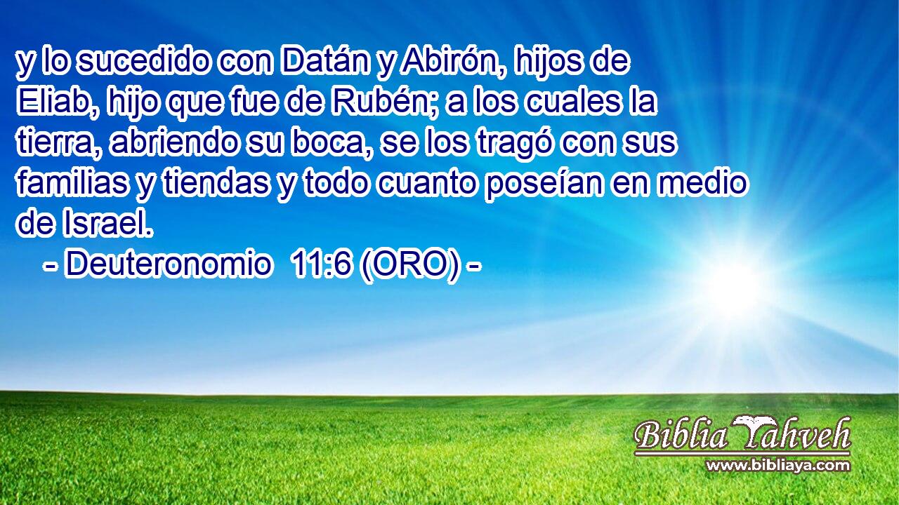  y lo sucedido con Datán y Abirón, hijos de Eliab, hijo que fue de Rubén; a los cuales la tierra, abriendo su boca, se los tragó con sus familias y tiendas y todo cuanto poseían en medio de Israel. 