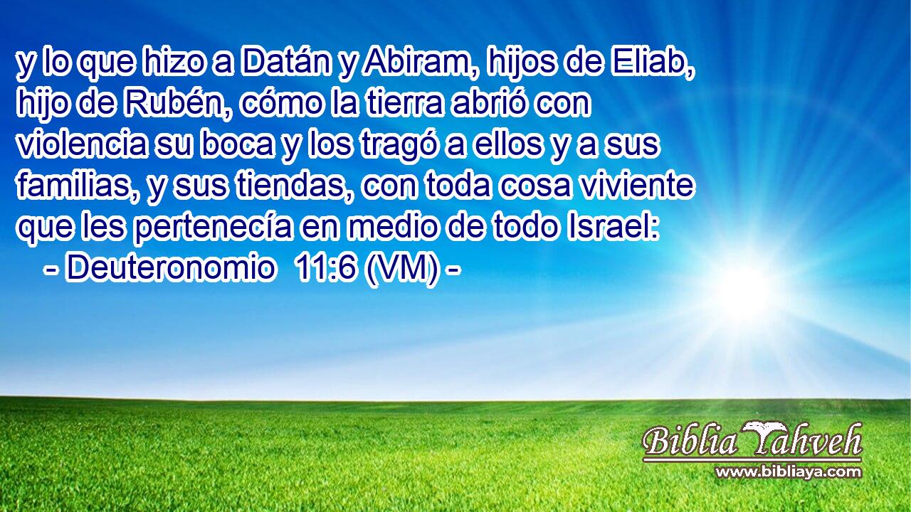  y lo que hizo a Datán y Abiram, hijos de Eliab, hijo de Rubén, cómo la tierra abrió con violencia su boca y los tragó a ellos y a sus familias, y sus tiendas, con toda cosa viviente que les pertenecía en medio de todo Israel: 