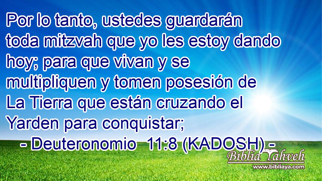  Por lo tanto, ustedes guardarán toda mitzvah que yo les estoy dando hoy; para que vivan y se multipliquen y tomen posesión de La Tierra que están cruzando el Yarden para conquistar; 
