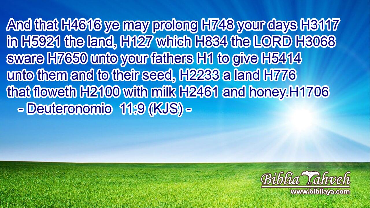 And that H4616 ye may prolong H748 your days H3117 in H5921 the land, H127 which H834 the LORD H3068 sware H7650 unto your fathers H1 to give H5414 unto them and to their seed, H2233 a land H776 that floweth H2100 with milk H2461 and honey.H1706