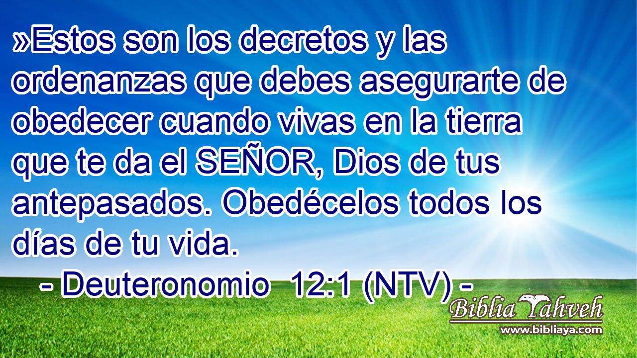 »Estos son los decretos y las ordenanzas que debes asegurarte de obedecer cuando vivas en la tierra que te da el SEÑOR, Dios de tus antepasados. Obedécelos todos los días de tu vida.