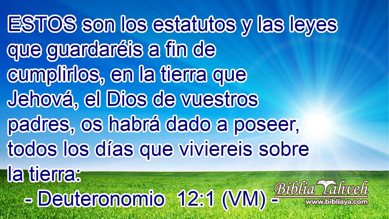  ESTOS son los estatutos y las leyes que guardaréis a fin de cumplirlos, en la tierra que Jehová, el Dios de vuestros padres, os habrá dado a poseer, todos los días que viviereis sobre la tierra: 