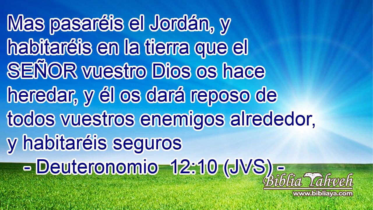 Mas pasaréis el Jordán, y habitaréis en la tierra que el SEÑOR vuestro Dios os hace heredar, y él os dará reposo de todos vuestros enemigos alrededor, y habitaréis seguros