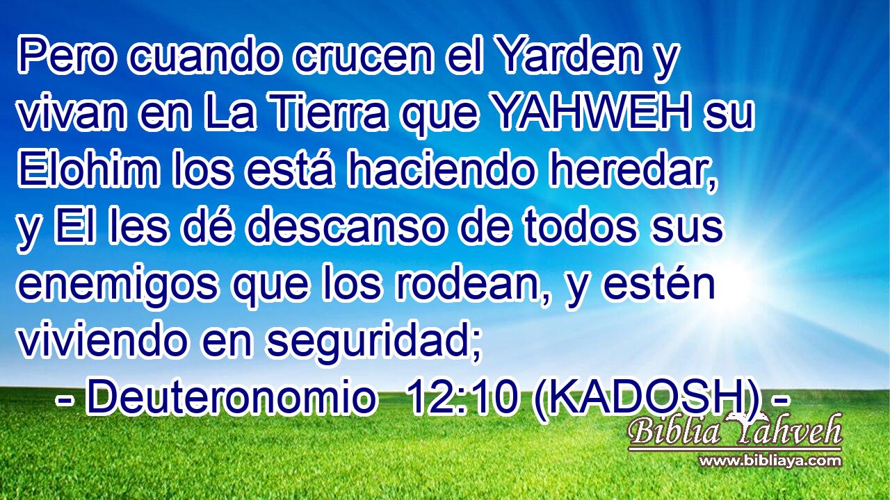  Pero cuando crucen el Yarden y vivan en La Tierra que YAHWEH su Elohim los está haciendo heredar, y El les dé descanso de todos sus enemigos que los rodean, y estén viviendo en seguridad; 