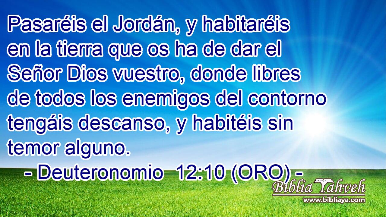  Pasaréis el Jordán, y habitaréis en la tierra que os ha de dar el Señor Dios vuestro, donde libres de todos los enemigos del contorno tengáis descanso, y habitéis sin temor alguno. 