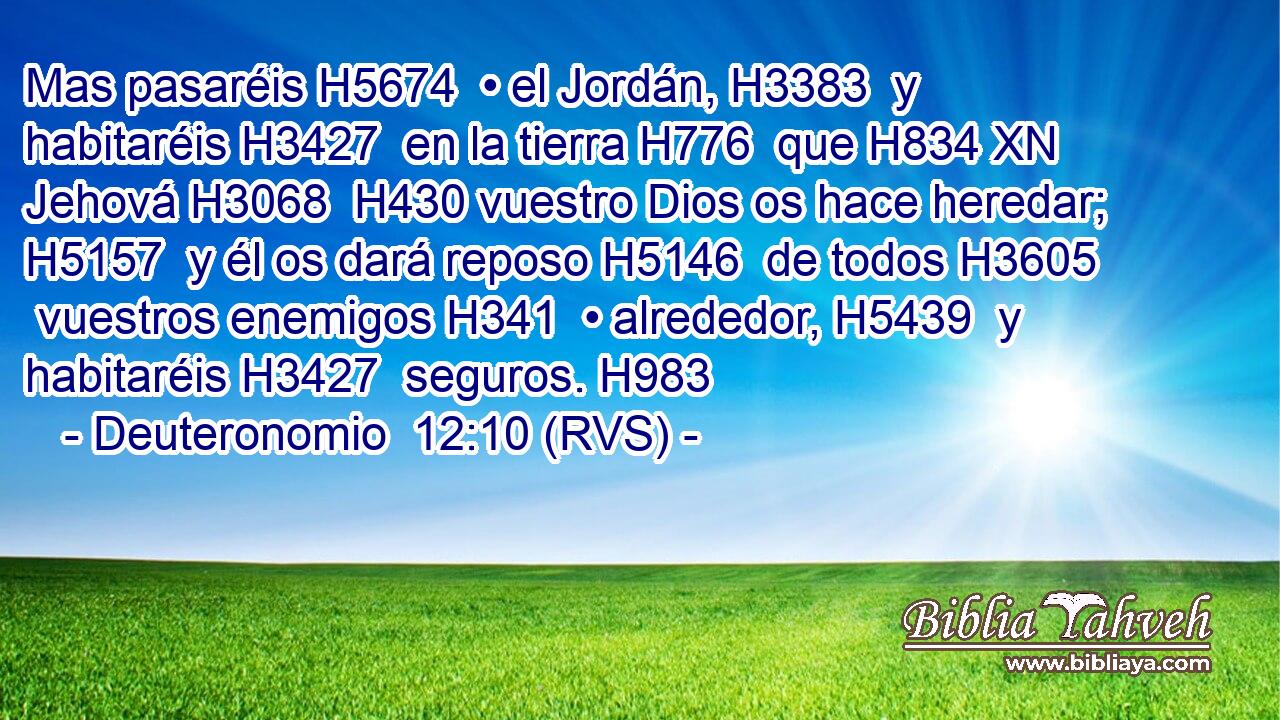 Mas pasaréis H5674  • el Jordán, H3383  y habitaréis H3427  en la tierra H776  que H834 XN Jehová H3068  H430 vuestro Dios os hace heredar; H5157  y él os dará reposo H5146  de todos H3605  vuestros enemigos H341  • alrededor, H5439  y habitaréis H3427  seguros. H983  