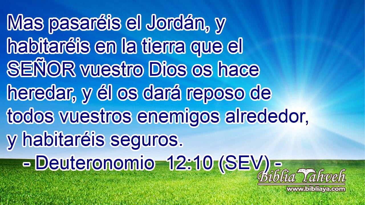 Mas pasaréis el Jordán, y habitaréis en la tierra que el SEÑOR vuestro Dios os hace heredar, y él os dará reposo de todos vuestros enemigos alrededor, y habitaréis seguros.