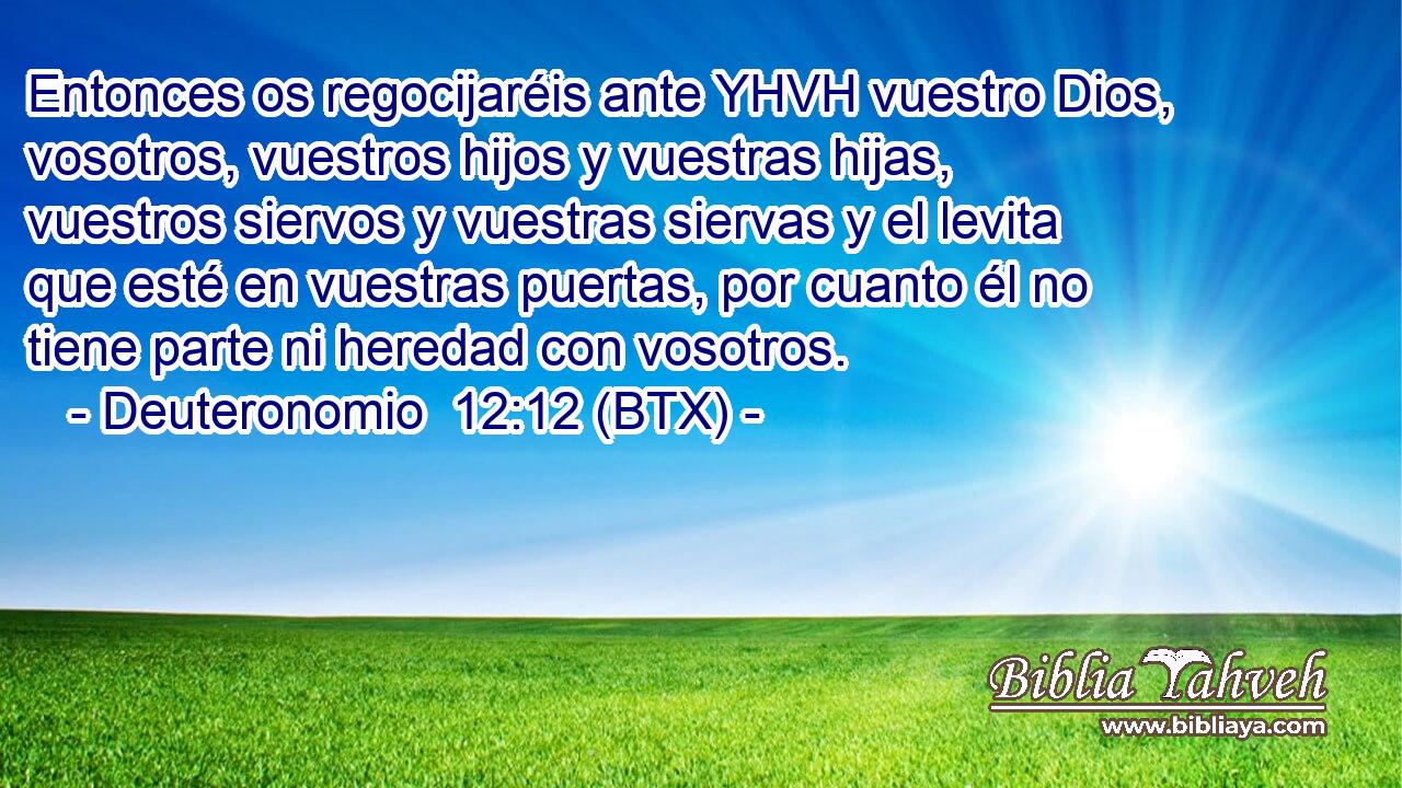 Entonces os regocijaréis ante YHVH vuestro Dios, vosotros, vuestros hijos y vuestras hijas, vuestros siervos y vuestras siervas y el levita que esté en vuestras puertas, por cuanto él no tiene parte ni heredad con vosotros.