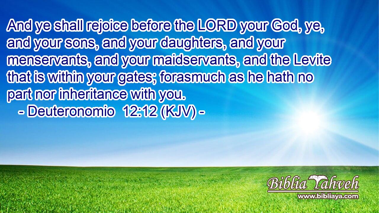 And ye shall rejoice before the LORD your God, ye, and your sons, and your daughters, and your menservants, and your maidservants, and the Levite that is within your gates; forasmuch as he hath no part nor inheritance with you.