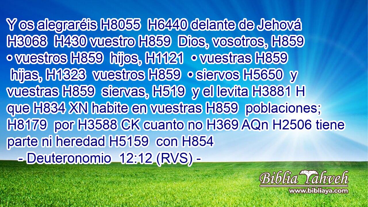 Y os alegraréis H8055  H6440 delante de Jehová H3068  H430 vuestro H859  Dios, vosotros, H859  • vuestros H859  hijos, H1121  • vuestras H859  hijas, H1323  vuestros H859  • siervos H5650  y vuestras H859  siervas, H519  y el levita H3881 H que H834 XN habite en vuestras H859  poblaciones; H8179  por H3588 CK cuanto no H369 AQn H2506 tiene parte ni heredad H5159  con H854