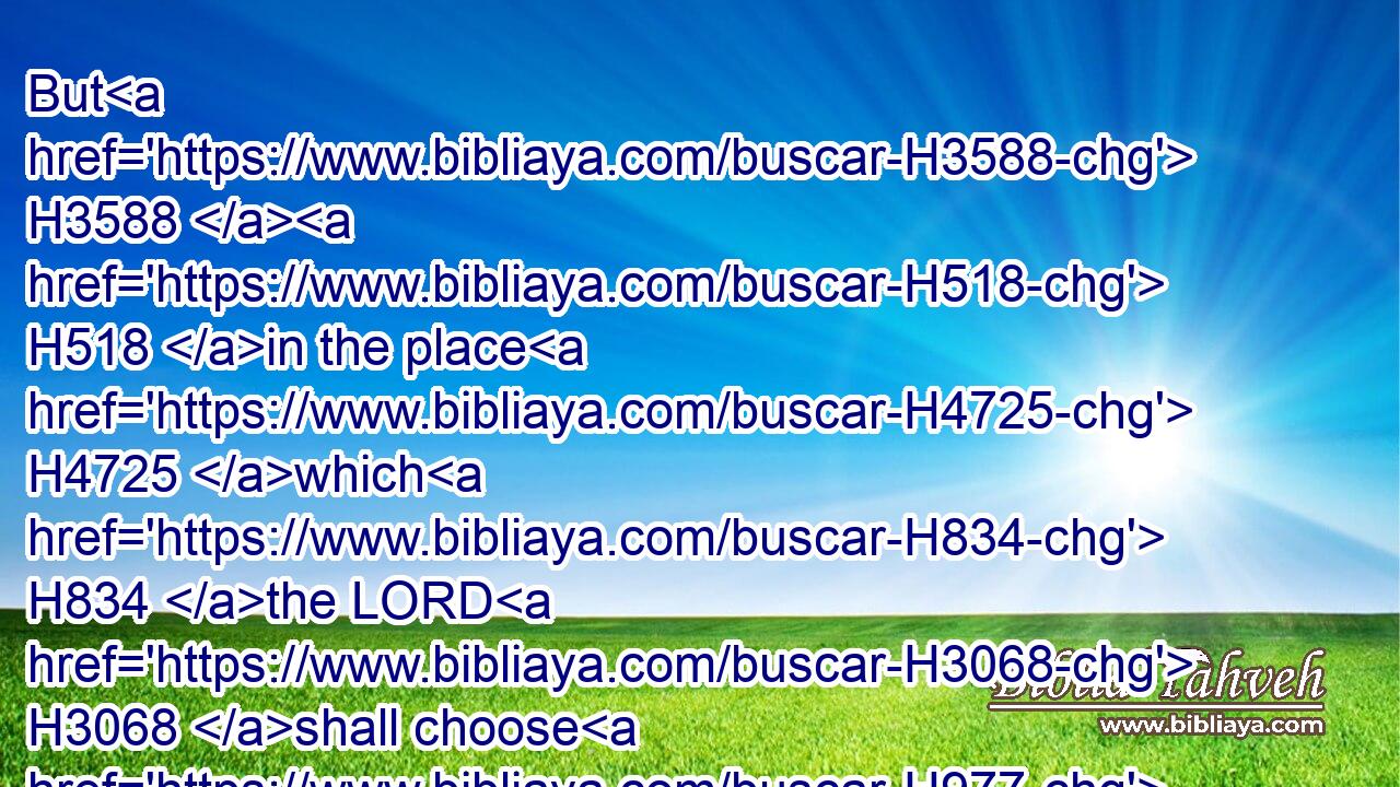But H3588  H518 in the place H4725 which H834 the LORD H3068 shall choose H977 in one H259 of thy tribes, H7626 there H8033 thou shalt offer H5927 thy burnt offerings, H5930 and there H8033 thou shalt do H6213 all H3605 that H834 I H595 command H6680 thee.