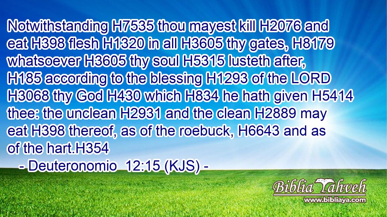 Notwithstanding H7535 thou mayest kill H2076 and eat H398 flesh H1320 in all H3605 thy gates, H8179 whatsoever H3605 thy soul H5315 lusteth after, H185 according to the blessing H1293 of the LORD H3068 thy God H430 which H834 he hath given H5414 thee: the unclean H2931 and the clean H2889 may eat H398 thereof, as of the roebuck, H6643 and as of the hart.H354