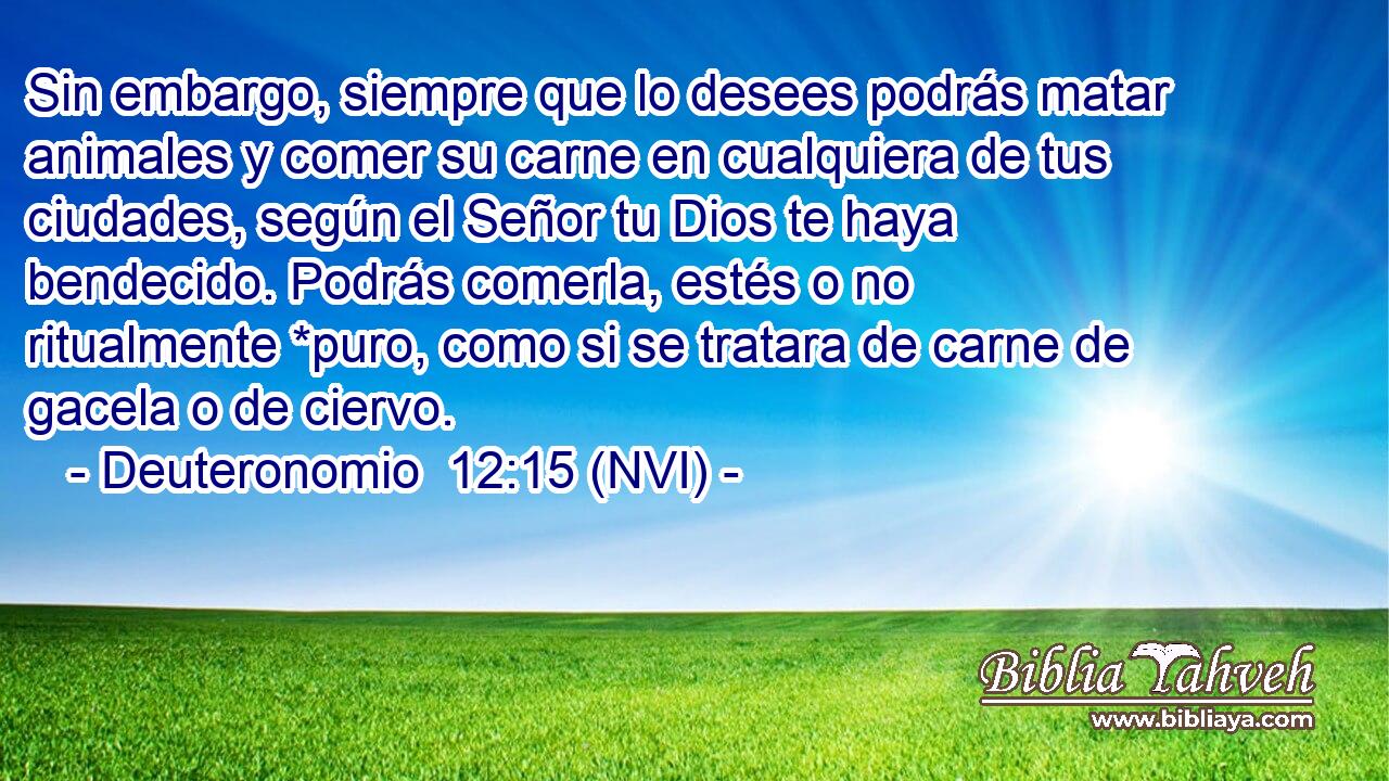  Sin embargo, siempre que lo desees podrás matar animales y comer su carne en cualquiera de tus ciudades, según el Señor tu Dios te haya bendecido. Podrás comerla, estés o no ritualmente *puro, como si se tratara de carne de gacela o de ciervo. 